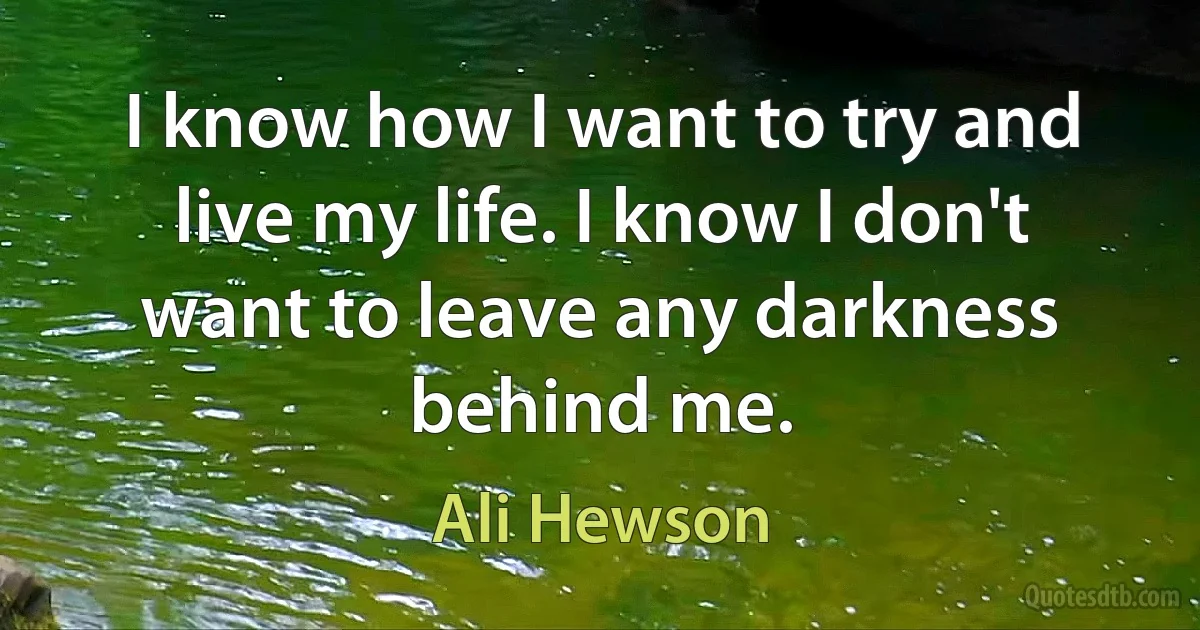 I know how I want to try and live my life. I know I don't want to leave any darkness behind me. (Ali Hewson)