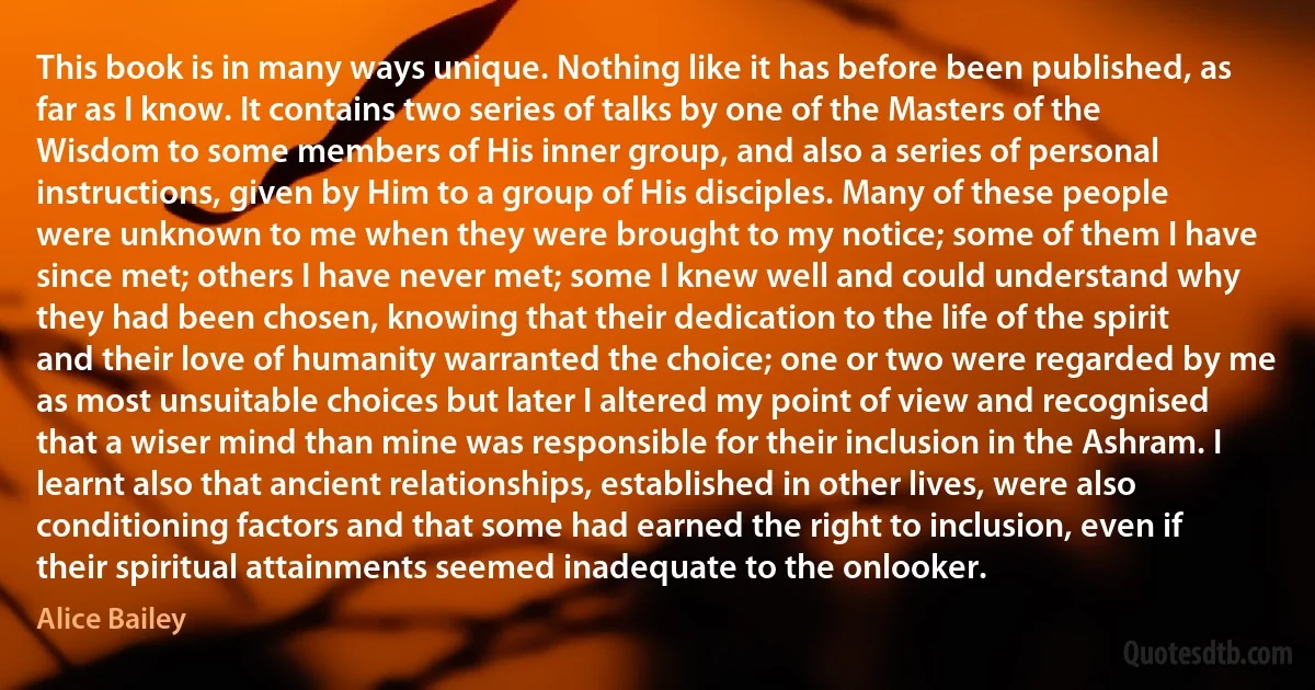 This book is in many ways unique. Nothing like it has before been published, as far as I know. It contains two series of talks by one of the Masters of the Wisdom to some members of His inner group, and also a series of personal instructions, given by Him to a group of His disciples. Many of these people were unknown to me when they were brought to my notice; some of them I have since met; others I have never met; some I knew well and could understand why they had been chosen, knowing that their dedication to the life of the spirit and their love of humanity warranted the choice; one or two were regarded by me as most unsuitable choices but later I altered my point of view and recognised that a wiser mind than mine was responsible for their inclusion in the Ashram. I learnt also that ancient relationships, established in other lives, were also conditioning factors and that some had earned the right to inclusion, even if their spiritual attainments seemed inadequate to the onlooker. (Alice Bailey)