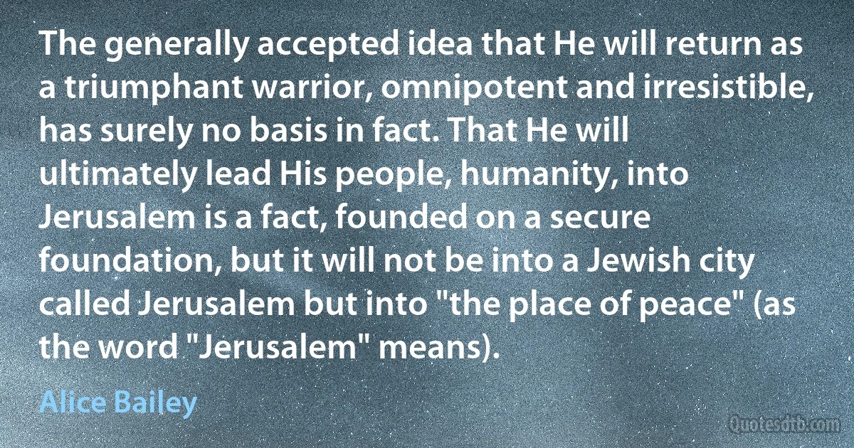 The generally accepted idea that He will return as a triumphant warrior, omnipotent and irresistible, has surely no basis in fact. That He will ultimately lead His people, humanity, into Jerusalem is a fact, founded on a secure foundation, but it will not be into a Jewish city called Jerusalem but into "the place of peace" (as the word "Jerusalem" means). (Alice Bailey)