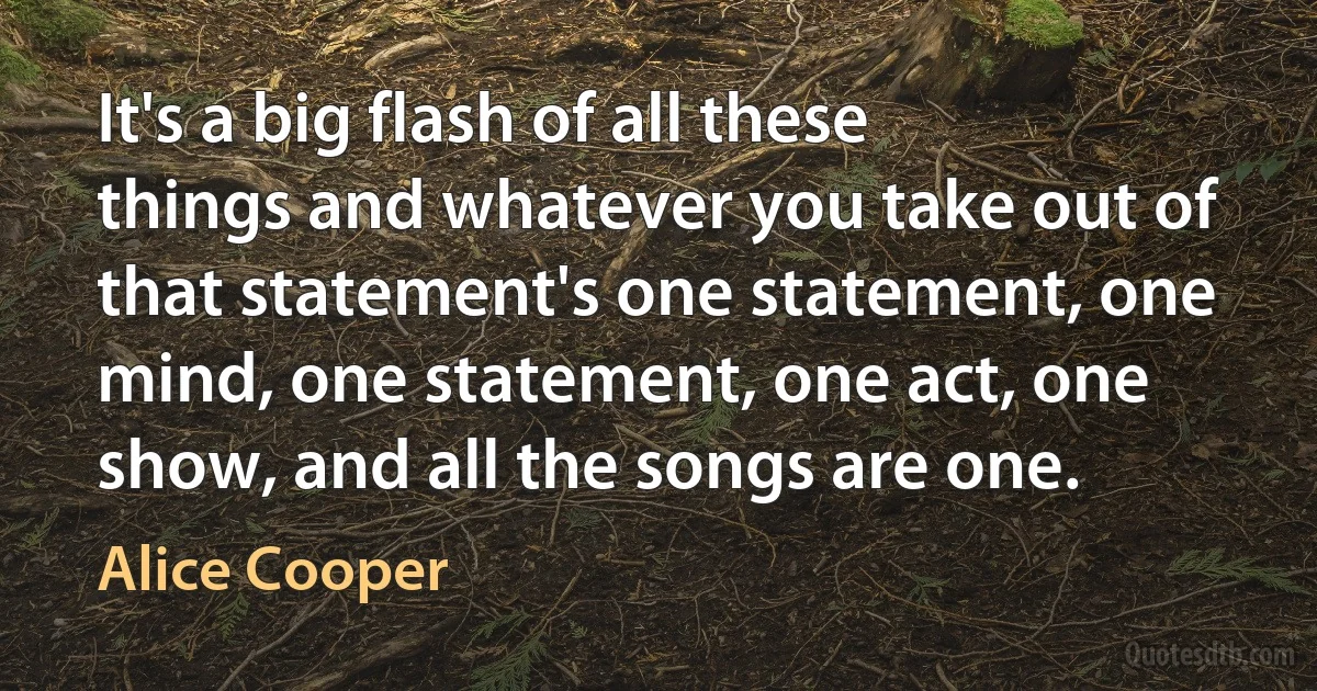 It's a big flash of all these things and whatever you take out of that statement's one statement, one mind, one statement, one act, one show, and all the songs are one. (Alice Cooper)