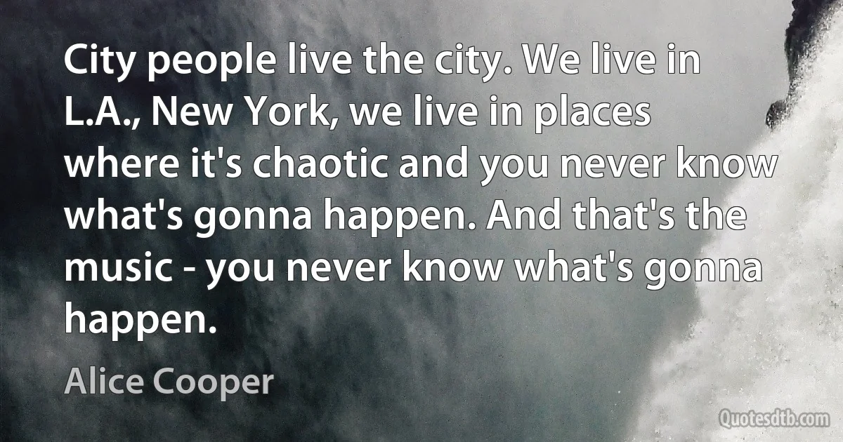 City people live the city. We live in L.A., New York, we live in places where it's chaotic and you never know what's gonna happen. And that's the music - you never know what's gonna happen. (Alice Cooper)