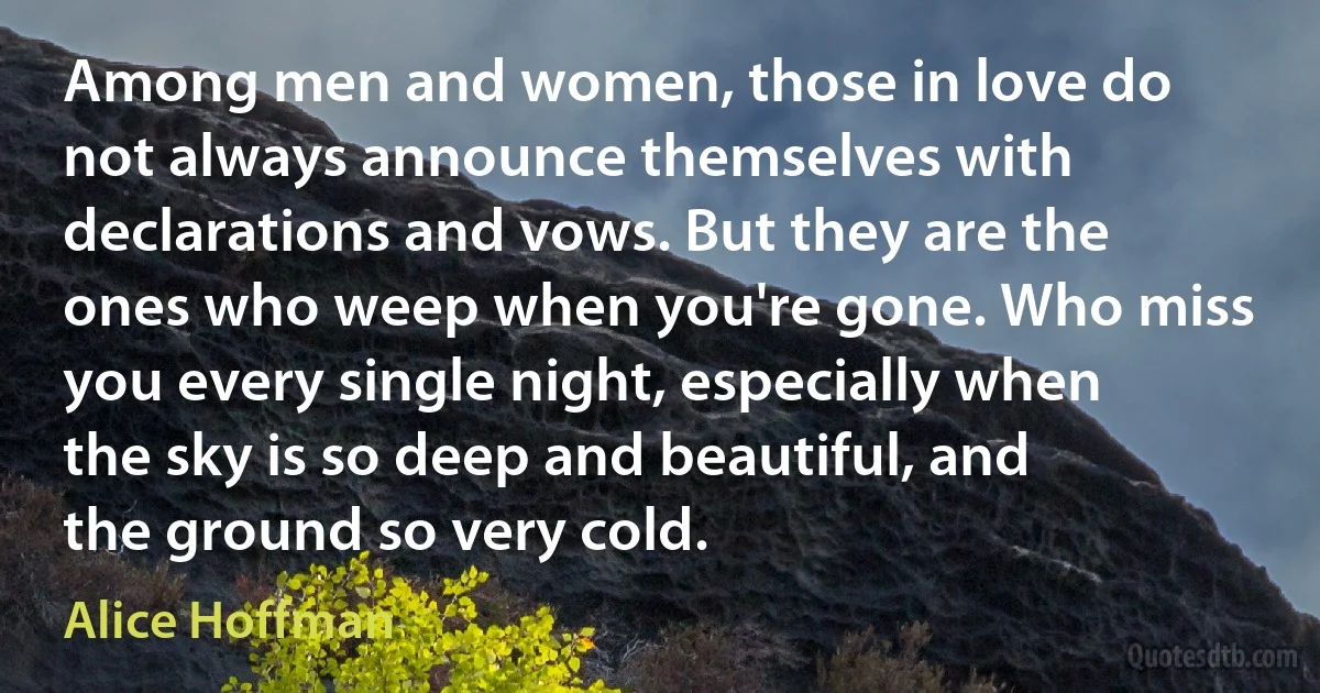 Among men and women, those in love do not always announce themselves with declarations and vows. But they are the ones who weep when you're gone. Who miss you every single night, especially when the sky is so deep and beautiful, and the ground so very cold. (Alice Hoffman)