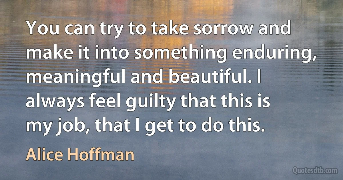 You can try to take sorrow and make it into something enduring, meaningful and beautiful. I always feel guilty that this is my job, that I get to do this. (Alice Hoffman)