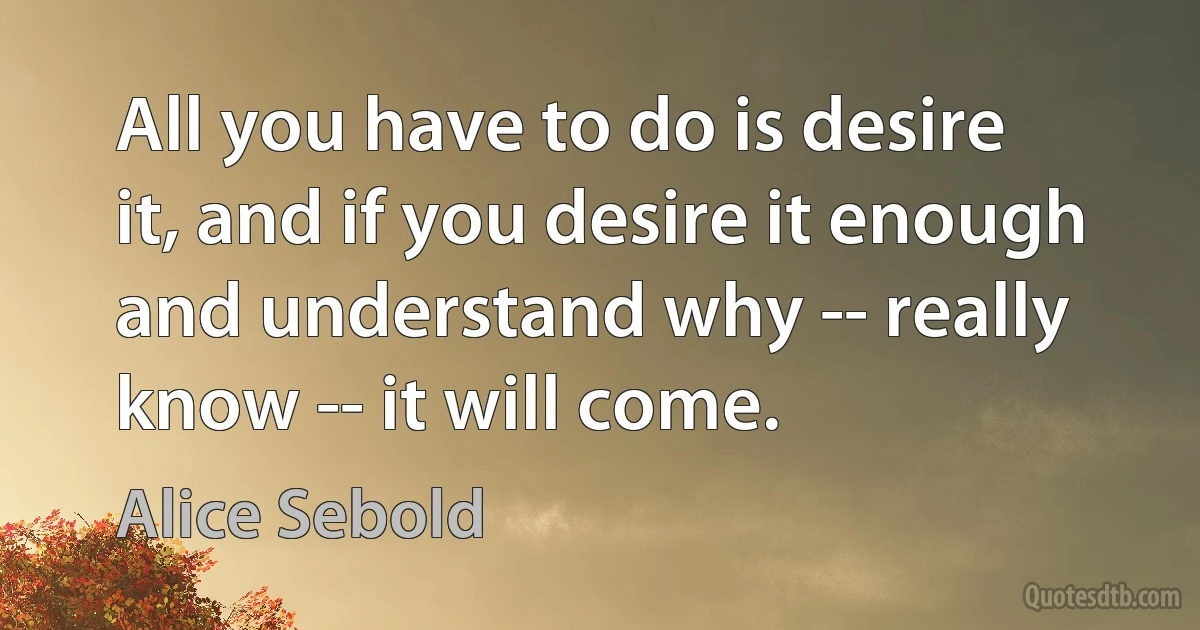 All you have to do is desire it, and if you desire it enough and understand why -- really know -- it will come. (Alice Sebold)