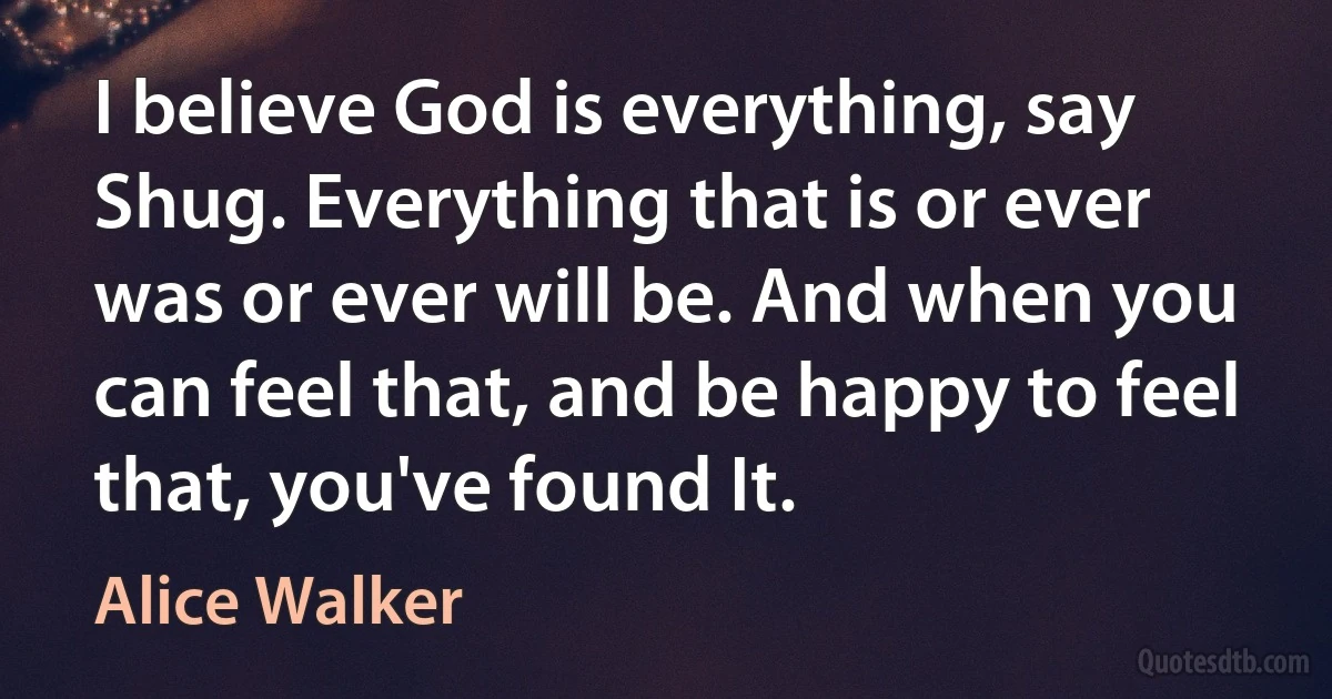 I believe God is everything, say Shug. Everything that is or ever was or ever will be. And when you can feel that, and be happy to feel that, you've found It. (Alice Walker)