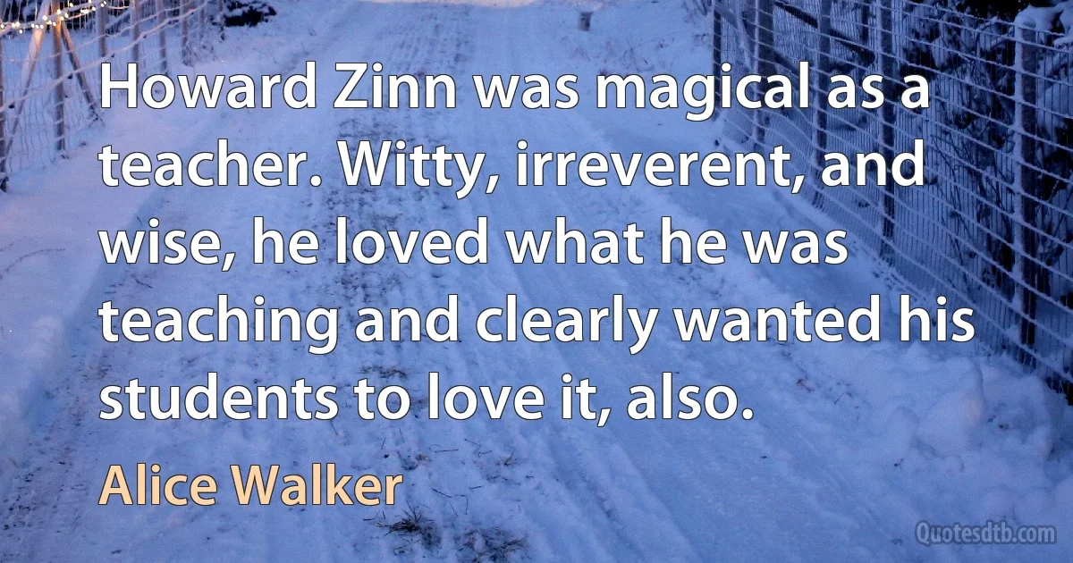 Howard Zinn was magical as a teacher. Witty, irreverent, and wise, he loved what he was teaching and clearly wanted his students to love it, also. (Alice Walker)