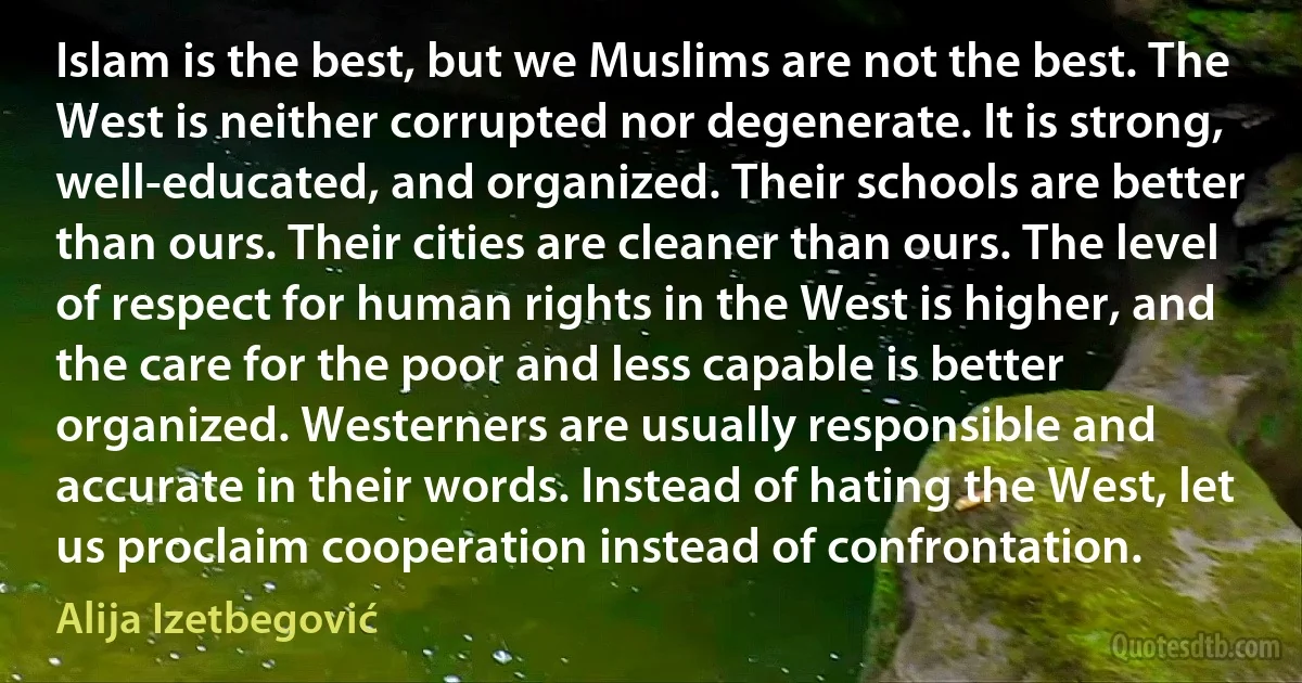 Islam is the best, but we Muslims are not the best. The West is neither corrupted nor degenerate. It is strong, well-educated, and organized. Their schools are better than ours. Their cities are cleaner than ours. The level of respect for human rights in the West is higher, and the care for the poor and less capable is better organized. Westerners are usually responsible and accurate in their words. Instead of hating the West, let us proclaim cooperation instead of confrontation. (Alija Izetbegović)