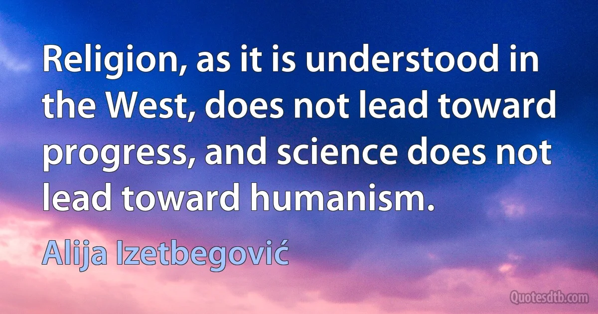 Religion, as it is understood in the West, does not lead toward progress, and science does not lead toward humanism. (Alija Izetbegović)