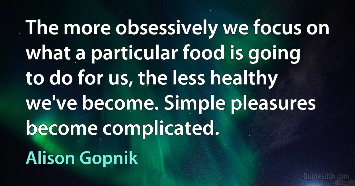 The more obsessively we focus on what a particular food is going to do for us, the less healthy we've become. Simple pleasures become complicated. (Alison Gopnik)