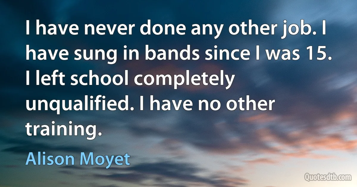 I have never done any other job. I have sung in bands since I was 15. I left school completely unqualified. I have no other training. (Alison Moyet)