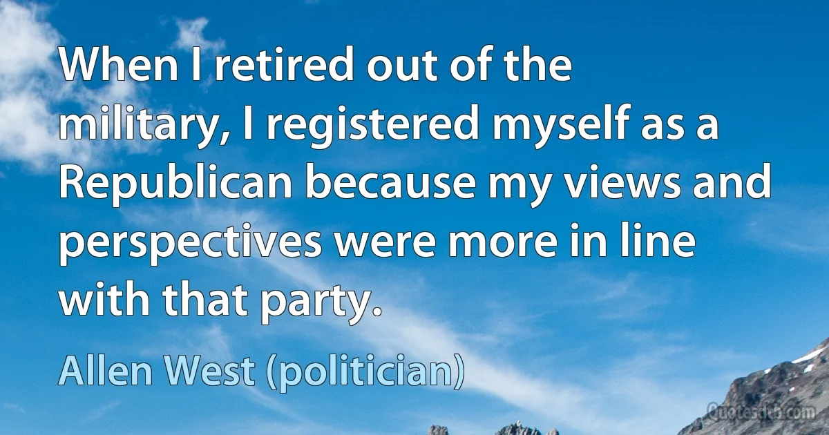 When I retired out of the military, I registered myself as a Republican because my views and perspectives were more in line with that party. (Allen West (politician))