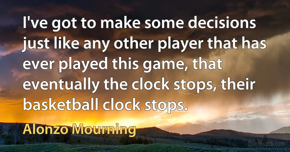 I've got to make some decisions just like any other player that has ever played this game, that eventually the clock stops, their basketball clock stops. (Alonzo Mourning)