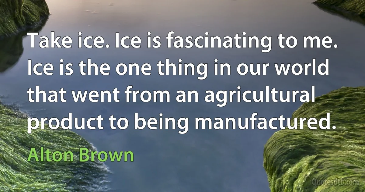 Take ice. Ice is fascinating to me. Ice is the one thing in our world that went from an agricultural product to being manufactured. (Alton Brown)