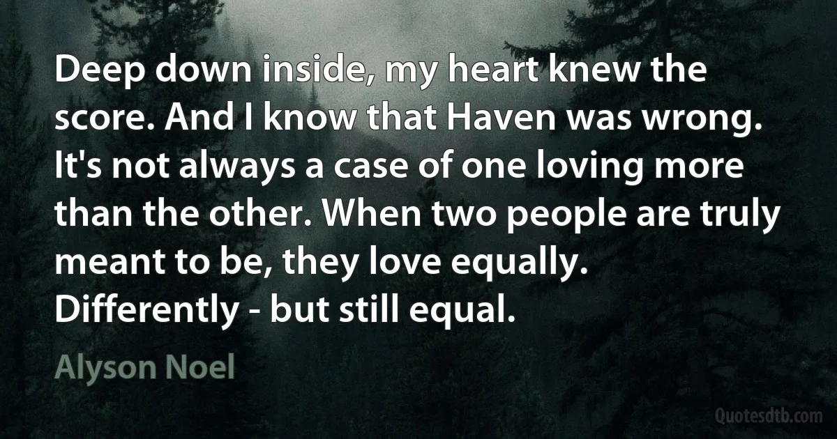 Deep down inside, my heart knew the score. And I know that Haven was wrong. It's not always a case of one loving more than the other. When two people are truly meant to be, they love equally. Differently - but still equal. (Alyson Noel)