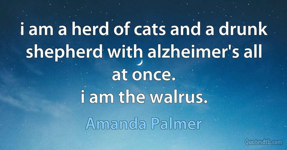 i am a herd of cats and a drunk shepherd with alzheimer's all at once.
i am the walrus. (Amanda Palmer)