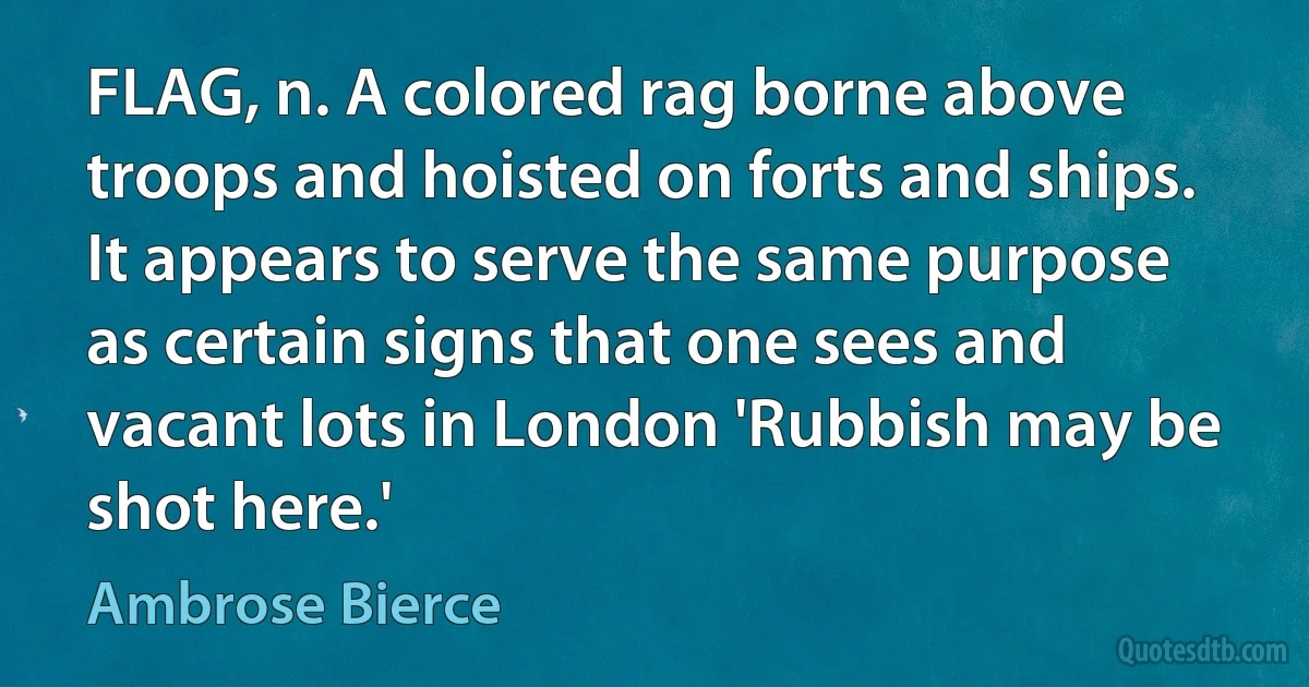 FLAG, n. A colored rag borne above troops and hoisted on forts and ships. It appears to serve the same purpose as certain signs that one sees and vacant lots in London 'Rubbish may be shot here.' (Ambrose Bierce)