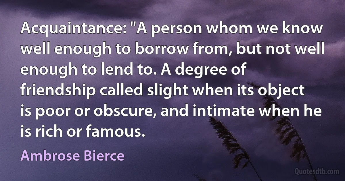 Acquaintance: "A person whom we know well enough to borrow from, but not well enough to lend to. A degree of friendship called slight when its object is poor or obscure, and intimate when he is rich or famous. (Ambrose Bierce)