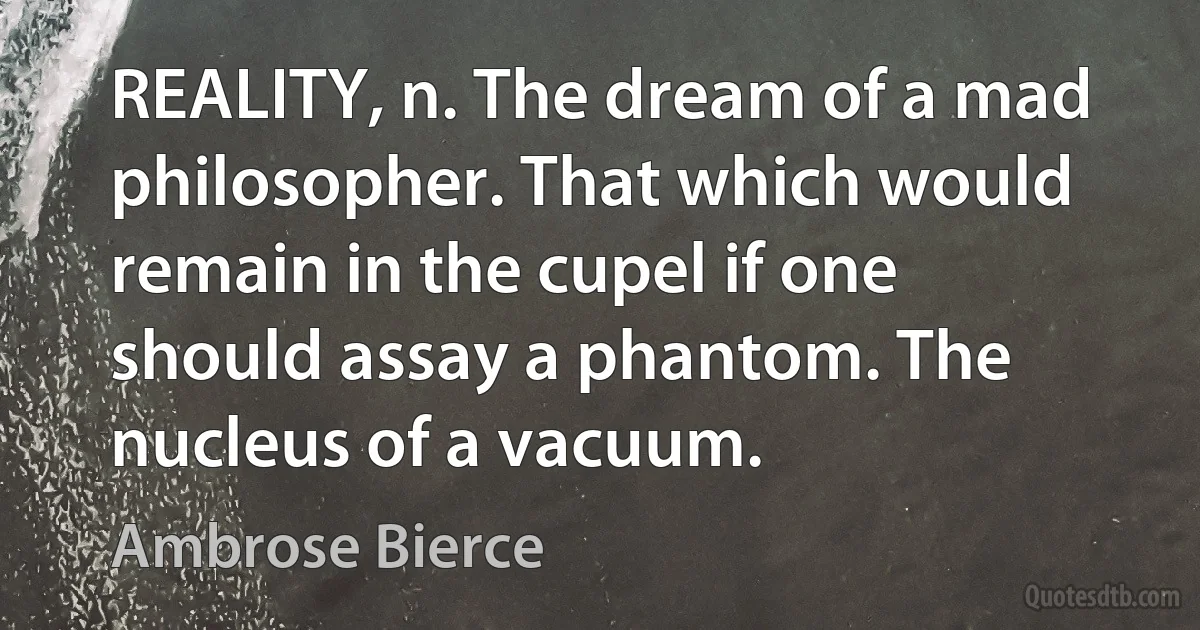 REALITY, n. The dream of a mad philosopher. That which would remain in the cupel if one should assay a phantom. The nucleus of a vacuum. (Ambrose Bierce)