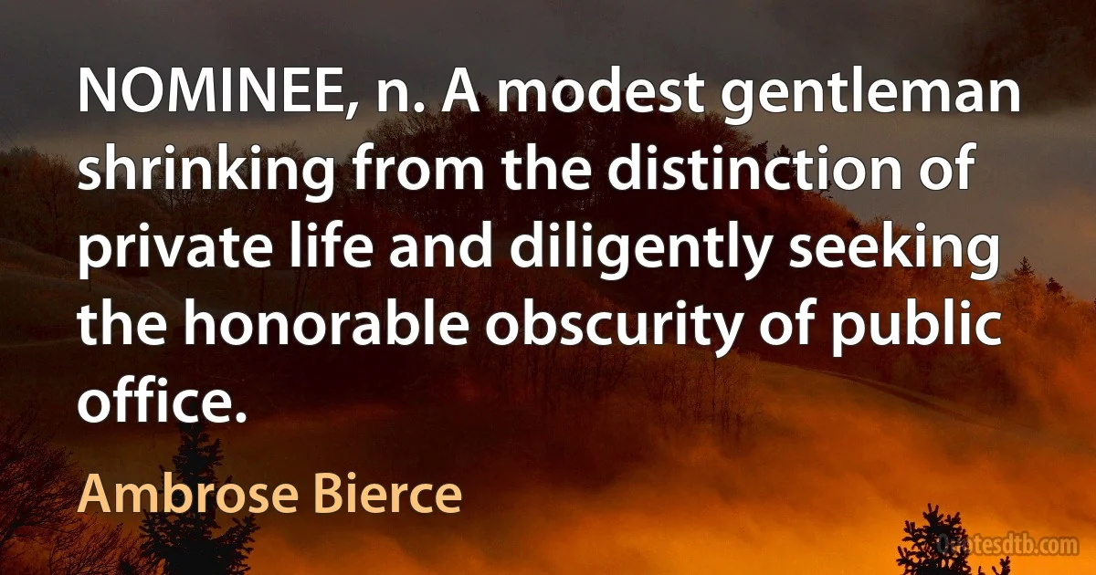 NOMINEE, n. A modest gentleman shrinking from the distinction of private life and diligently seeking the honorable obscurity of public office. (Ambrose Bierce)