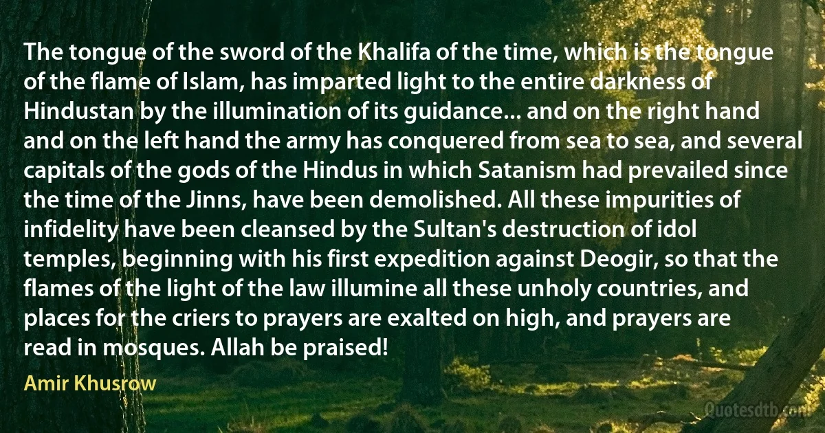 The tongue of the sword of the Khalifa of the time, which is the tongue of the flame of Islam, has imparted light to the entire darkness of Hindustan by the illumination of its guidance... and on the right hand and on the left hand the army has conquered from sea to sea, and several capitals of the gods of the Hindus in which Satanism had prevailed since the time of the Jinns, have been demolished. All these impurities of infidelity have been cleansed by the Sultan's destruction of idol temples, beginning with his first expedition against Deogir, so that the flames of the light of the law illumine all these unholy countries, and places for the criers to prayers are exalted on high, and prayers are read in mosques. Allah be praised! (Amir Khusrow)