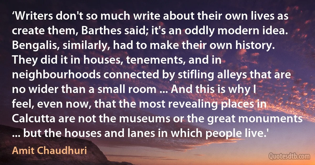 ‘Writers don't so much write about their own lives as create them, Barthes said; it's an oddly modern idea. Bengalis, similarly, had to make their own history. They did it in houses, tenements, and in neighbourhoods connected by stifling alleys that are no wider than a small room ... And this is why I feel, even now, that the most revealing places in Calcutta are not the museums or the great monuments ... but the houses and lanes in which people live.' (Amit Chaudhuri)