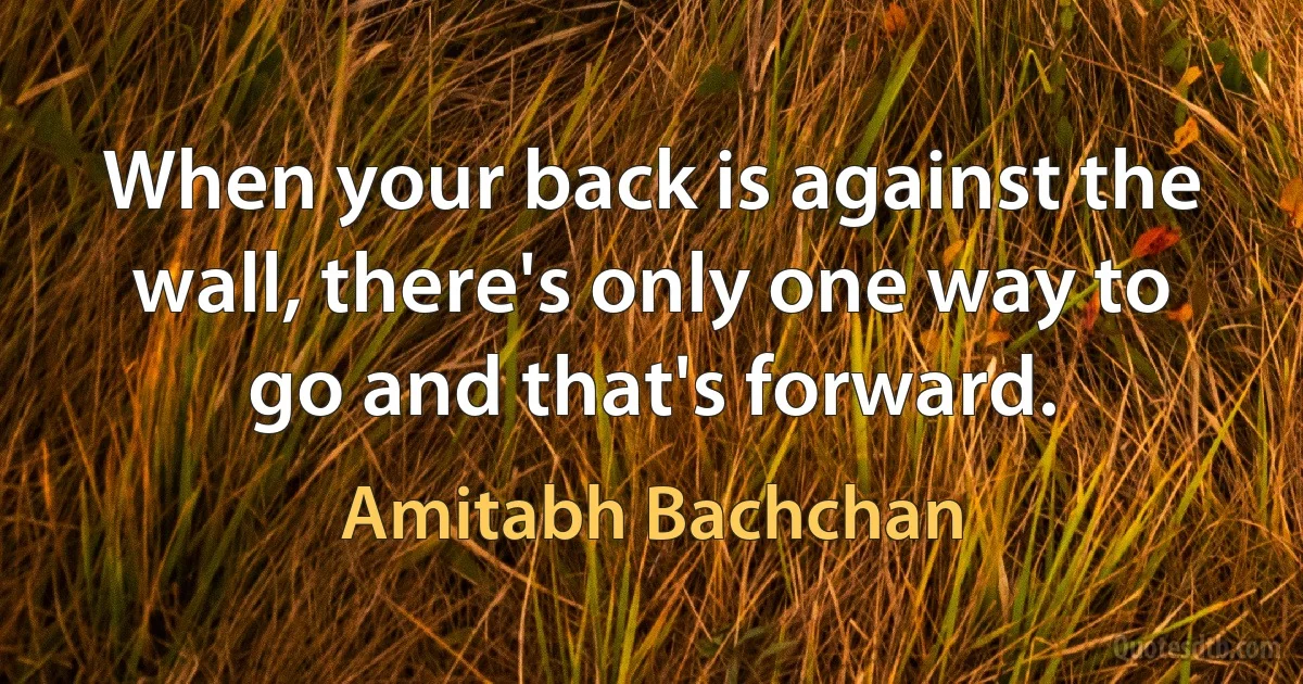 When your back is against the wall, there's only one way to go and that's forward. (Amitabh Bachchan)