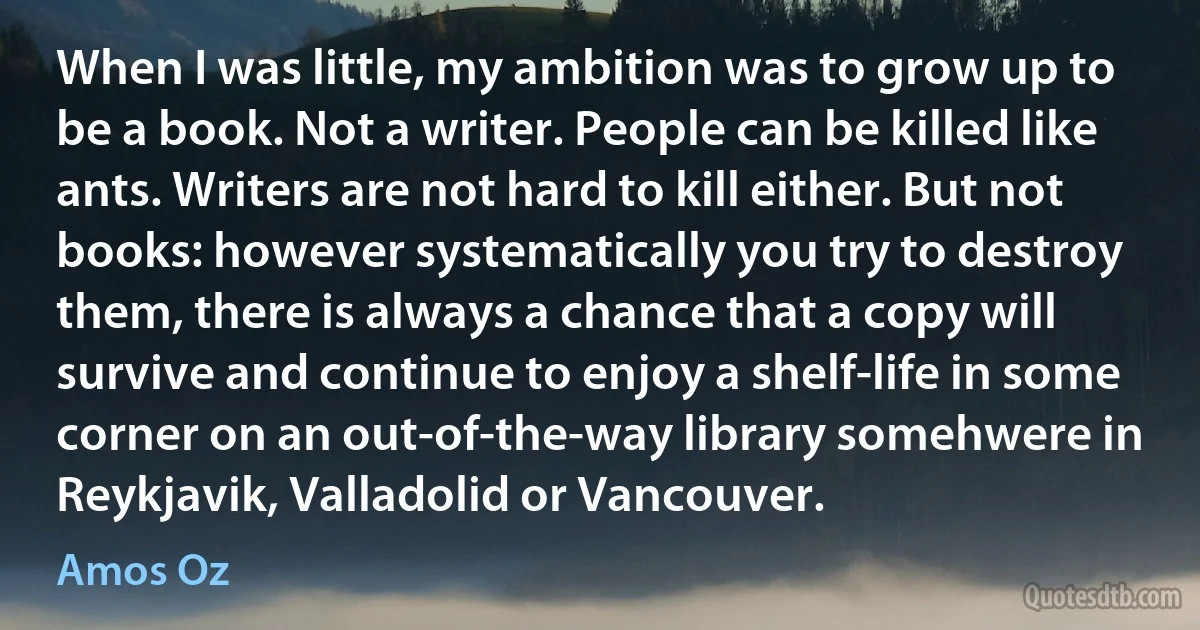 When I was little, my ambition was to grow up to be a book. Not a writer. People can be killed like ants. Writers are not hard to kill either. But not books: however systematically you try to destroy them, there is always a chance that a copy will survive and continue to enjoy a shelf-life in some corner on an out-of-the-way library somehwere in Reykjavik, Valladolid or Vancouver. (Amos Oz)