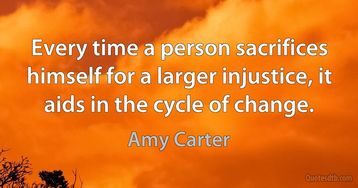 Every time a person sacrifices himself for a larger injustice, it aids in the cycle of change. (Amy Carter)