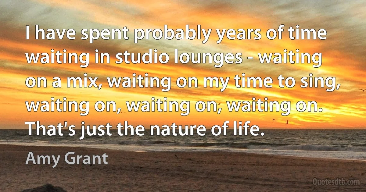 I have spent probably years of time waiting in studio lounges - waiting on a mix, waiting on my time to sing, waiting on, waiting on, waiting on. That's just the nature of life. (Amy Grant)