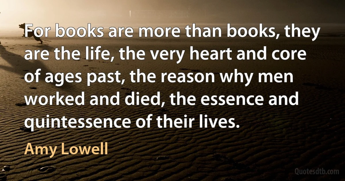 For books are more than books, they are the life, the very heart and core of ages past, the reason why men worked and died, the essence and quintessence of their lives. (Amy Lowell)