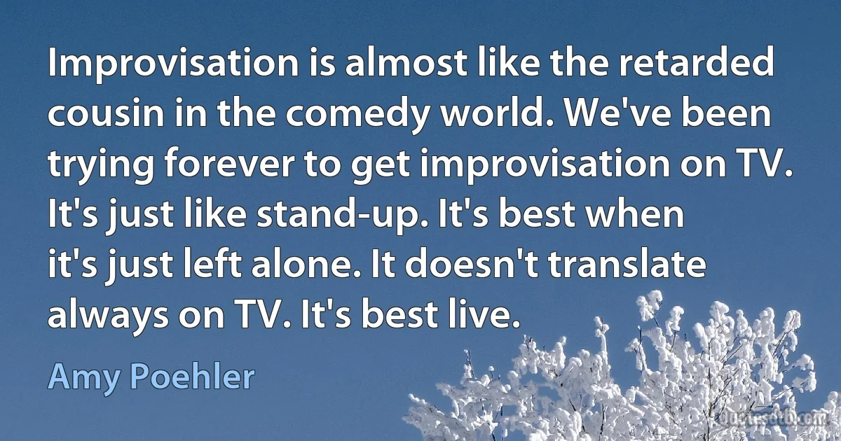 Improvisation is almost like the retarded cousin in the comedy world. We've been trying forever to get improvisation on TV. It's just like stand-up. It's best when it's just left alone. It doesn't translate always on TV. It's best live. (Amy Poehler)