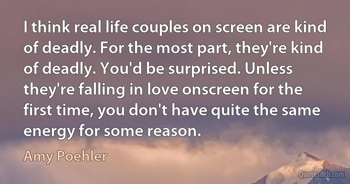 I think real life couples on screen are kind of deadly. For the most part, they're kind of deadly. You'd be surprised. Unless they're falling in love onscreen for the first time, you don't have quite the same energy for some reason. (Amy Poehler)