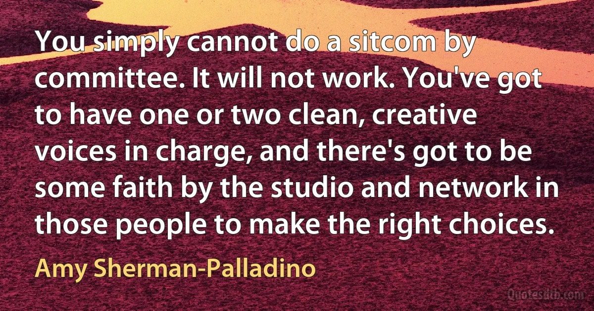 You simply cannot do a sitcom by committee. It will not work. You've got to have one or two clean, creative voices in charge, and there's got to be some faith by the studio and network in those people to make the right choices. (Amy Sherman-Palladino)