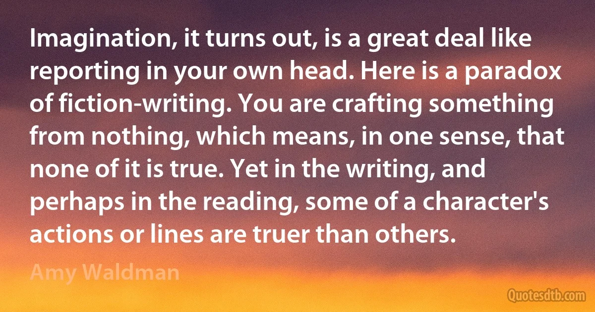 Imagination, it turns out, is a great deal like reporting in your own head. Here is a paradox of fiction-writing. You are crafting something from nothing, which means, in one sense, that none of it is true. Yet in the writing, and perhaps in the reading, some of a character's actions or lines are truer than others. (Amy Waldman)