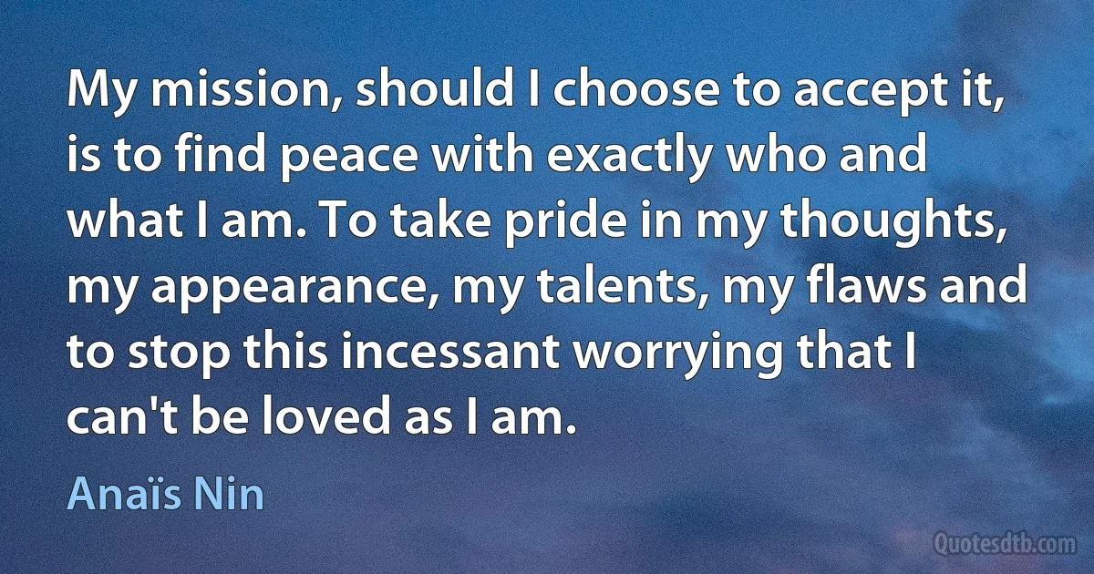 My mission, should I choose to accept it, is to find peace with exactly who and what I am. To take pride in my thoughts, my appearance, my talents, my flaws and to stop this incessant worrying that I can't be loved as I am. (Anaïs Nin)