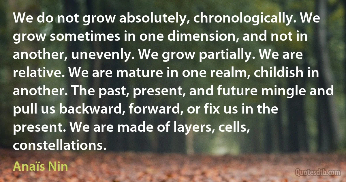 We do not grow absolutely, chronologically. We grow sometimes in one dimension, and not in another, unevenly. We grow partially. We are relative. We are mature in one realm, childish in another. The past, present, and future mingle and pull us backward, forward, or fix us in the present. We are made of layers, cells, constellations. (Anaïs Nin)