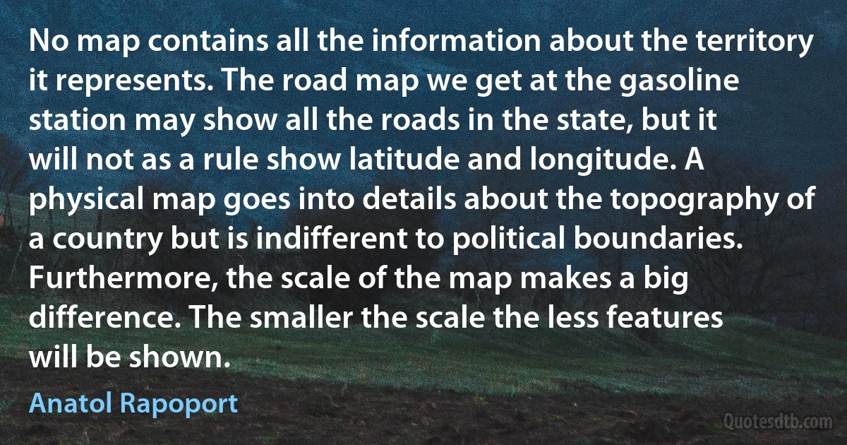 No map contains all the information about the territory it represents. The road map we get at the gasoline station may show all the roads in the state, but it will not as a rule show latitude and longitude. A physical map goes into details about the topography of a country but is indifferent to political boundaries. Furthermore, the scale of the map makes a big difference. The smaller the scale the less features will be shown. (Anatol Rapoport)