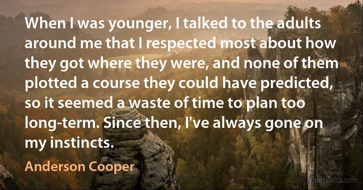 When I was younger, I talked to the adults around me that I respected most about how they got where they were, and none of them plotted a course they could have predicted, so it seemed a waste of time to plan too long-term. Since then, I've always gone on my instincts. (Anderson Cooper)