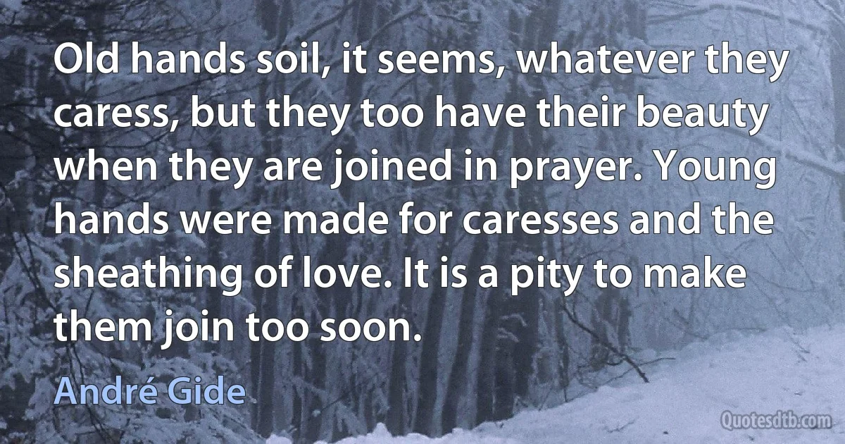 Old hands soil, it seems, whatever they caress, but they too have their beauty when they are joined in prayer. Young hands were made for caresses and the sheathing of love. It is a pity to make them join too soon. (André Gide)