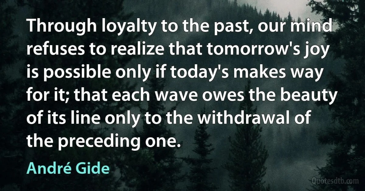 Through loyalty to the past, our mind refuses to realize that tomorrow's joy is possible only if today's makes way for it; that each wave owes the beauty of its line only to the withdrawal of the preceding one. (André Gide)