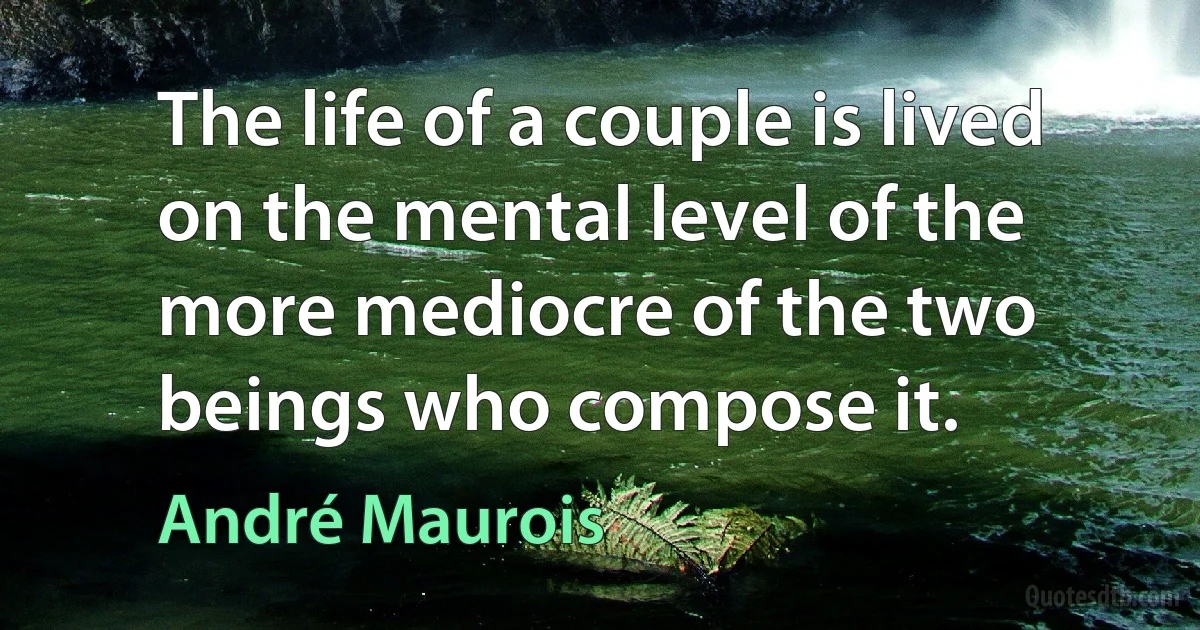 The life of a couple is lived on the mental level of the more mediocre of the two beings who compose it. (André Maurois)