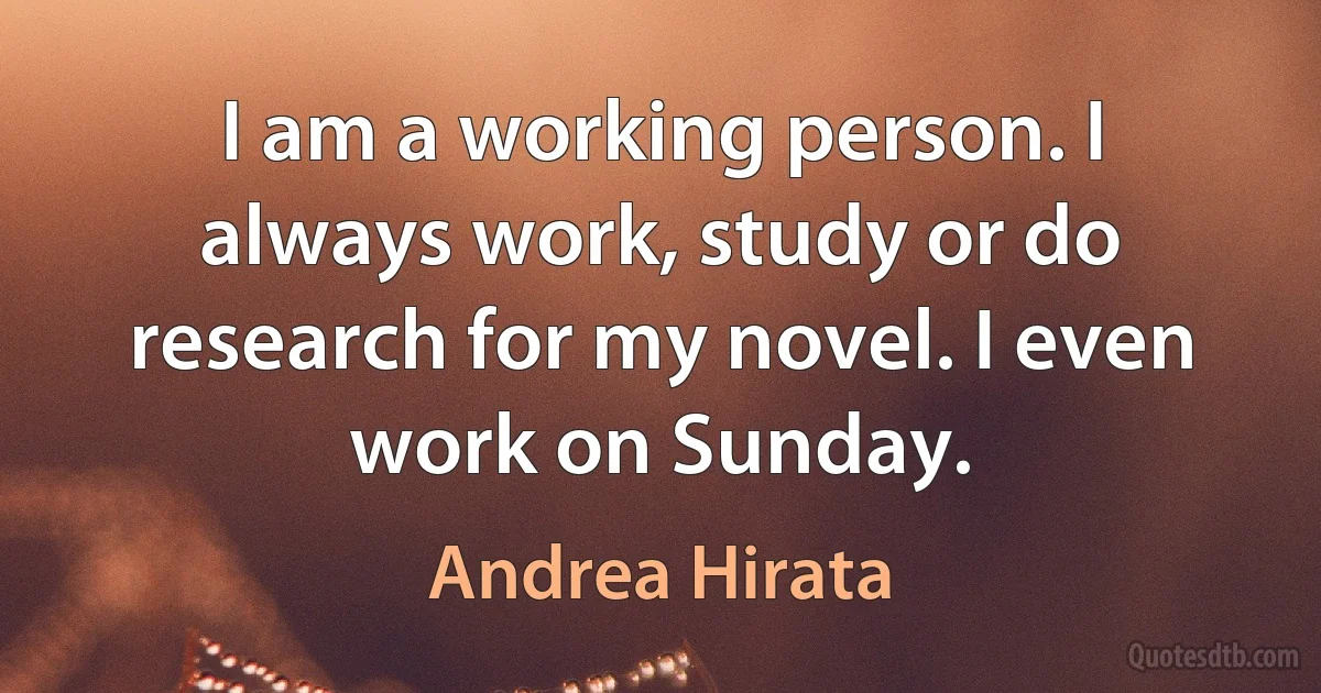 I am a working person. I always work, study or do research for my novel. I even work on Sunday. (Andrea Hirata)