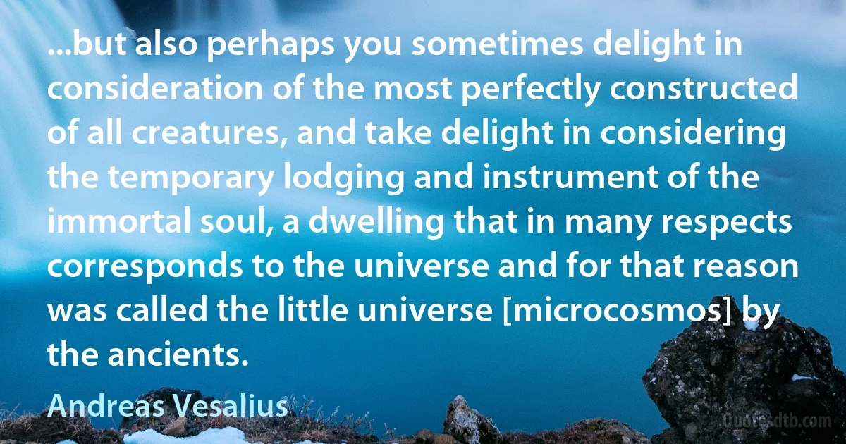 ...but also perhaps you sometimes delight in consideration of the most perfectly constructed of all creatures, and take delight in considering the temporary lodging and instrument of the immortal soul, a dwelling that in many respects corresponds to the universe and for that reason was called the little universe [microcosmos] by the ancients. (Andreas Vesalius)