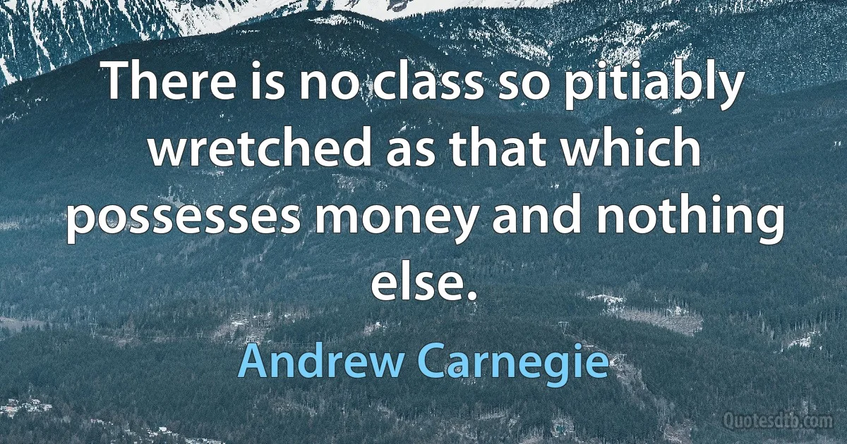 There is no class so pitiably wretched as that which possesses money and nothing else. (Andrew Carnegie)