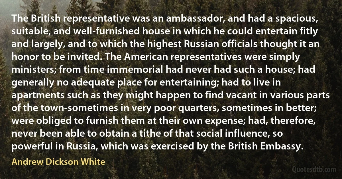 The British representative was an ambassador, and had a spacious, suitable, and well-furnished house in which he could entertain fitly and largely, and to which the highest Russian officials thought it an honor to be invited. The American representatives were simply ministers; from time immemorial had never had such a house; had generally no adequate place for entertaining; had to live in apartments such as they might happen to find vacant in various parts of the town-sometimes in very poor quarters, sometimes in better; were obliged to furnish them at their own expense; had, therefore, never been able to obtain a tithe of that social influence, so powerful in Russia, which was exercised by the British Embassy. (Andrew Dickson White)