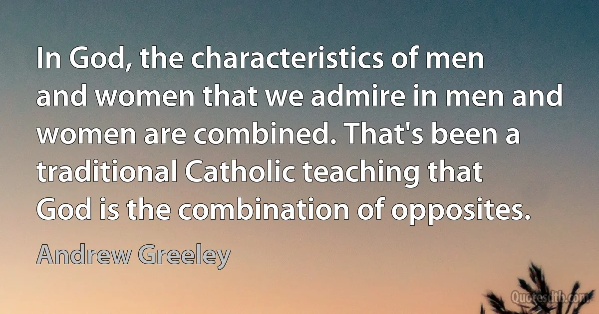 In God, the characteristics of men and women that we admire in men and women are combined. That's been a traditional Catholic teaching that God is the combination of opposites. (Andrew Greeley)