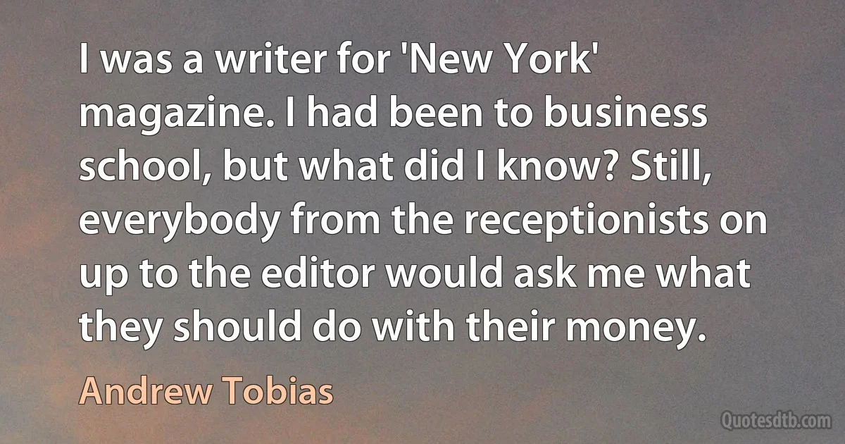 I was a writer for 'New York' magazine. I had been to business school, but what did I know? Still, everybody from the receptionists on up to the editor would ask me what they should do with their money. (Andrew Tobias)