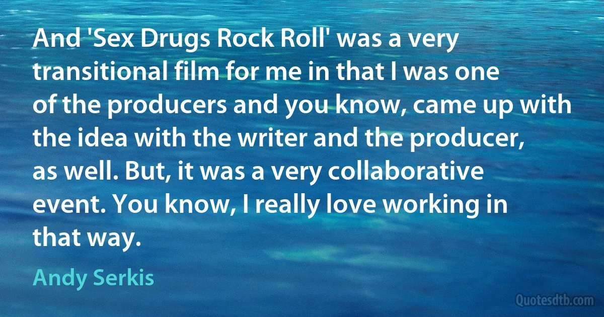 And 'Sex Drugs Rock Roll' was a very transitional film for me in that I was one of the producers and you know, came up with the idea with the writer and the producer, as well. But, it was a very collaborative event. You know, I really love working in that way. (Andy Serkis)