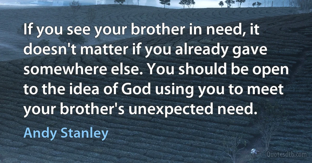 If you see your brother in need, it doesn't matter if you already gave somewhere else. You should be open to the idea of God using you to meet your brother's unexpected need. (Andy Stanley)