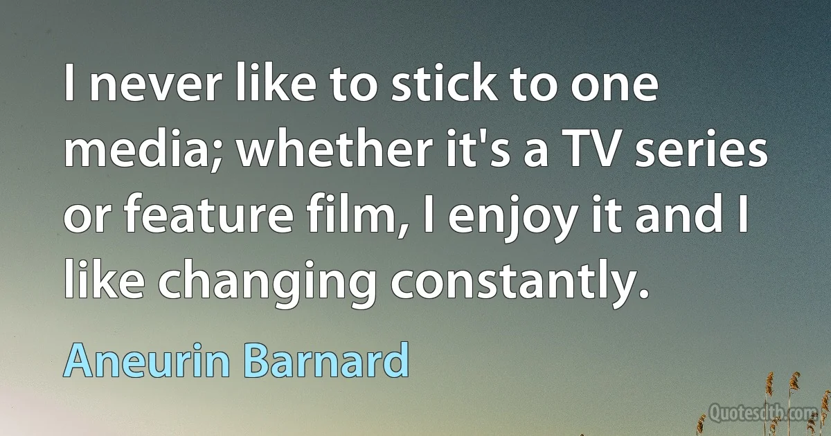 I never like to stick to one media; whether it's a TV series or feature film, I enjoy it and I like changing constantly. (Aneurin Barnard)